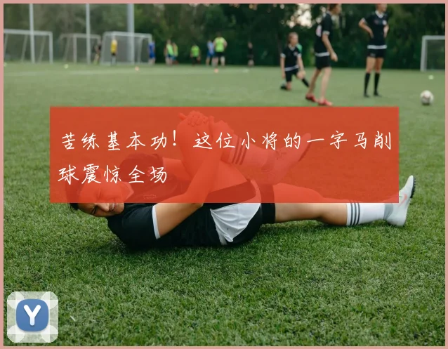 苦练基本功！这位小将的一字马削球震惊全场
