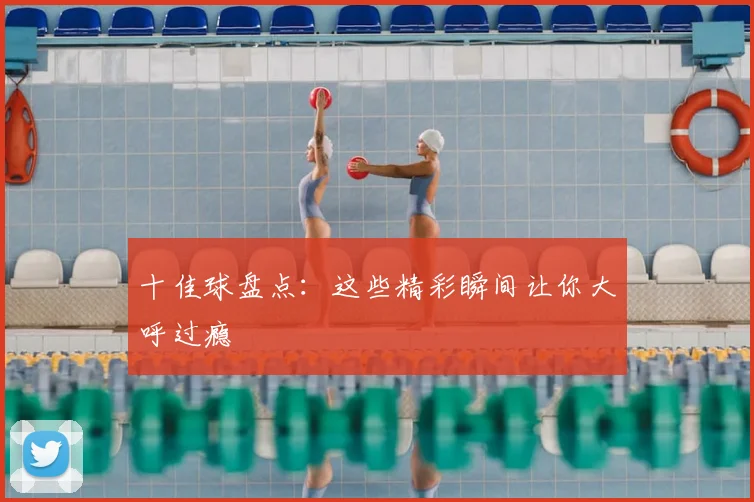 十佳球盘点：这些精彩瞬间让你大呼过瘾