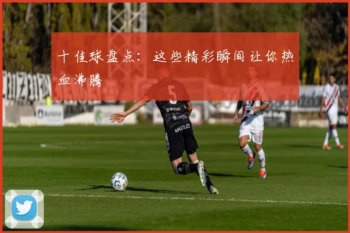 十佳球盘点：这些精彩瞬间让你热血沸腾