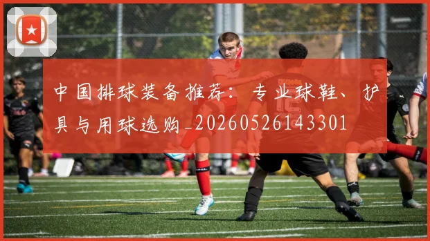 中国排球装备推荐：专业球鞋、护具与用球选购_20260526143301