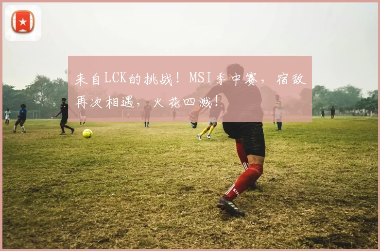 来自LCK的挑战!MSI季中赛,宿敌再次相遇,火花四溅!