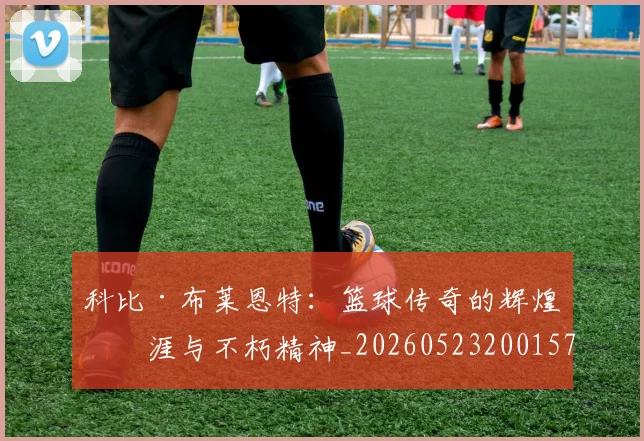 科比·布莱恩特：篮球传奇的辉煌生涯与不朽精神_20260523200157