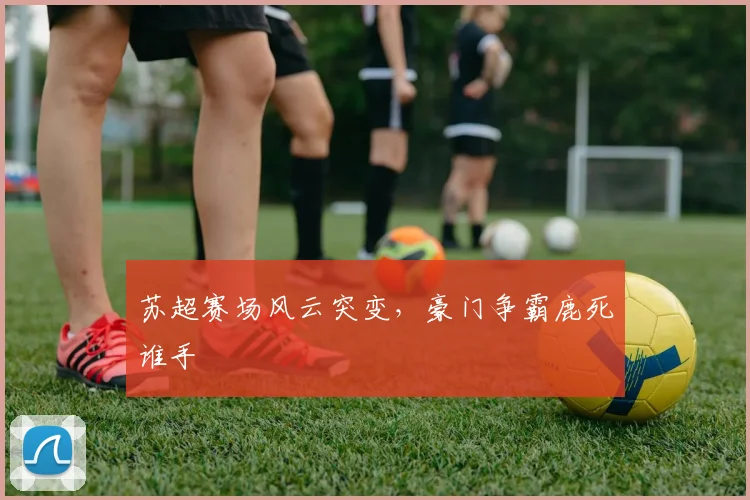 苏超赛场风云突变，豪门争霸鹿死谁手